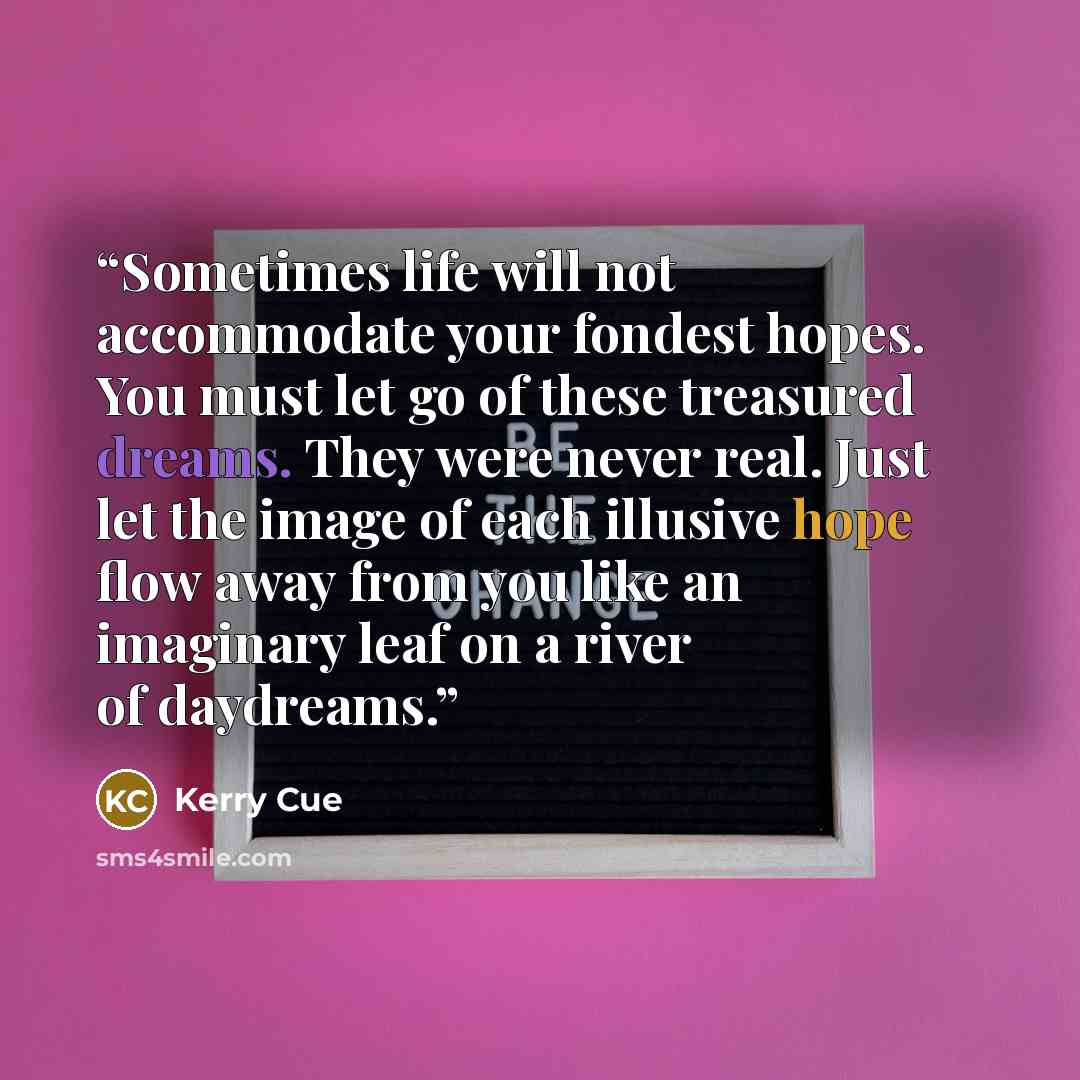 “Sometimes life will not accommodate your fondest hopes. You must let go of these treasured dreams. They were never real. Just let the image of each illusive hope flow away from you like an imaginary leaf on a river of daydreams.” quote by Kerry Cue