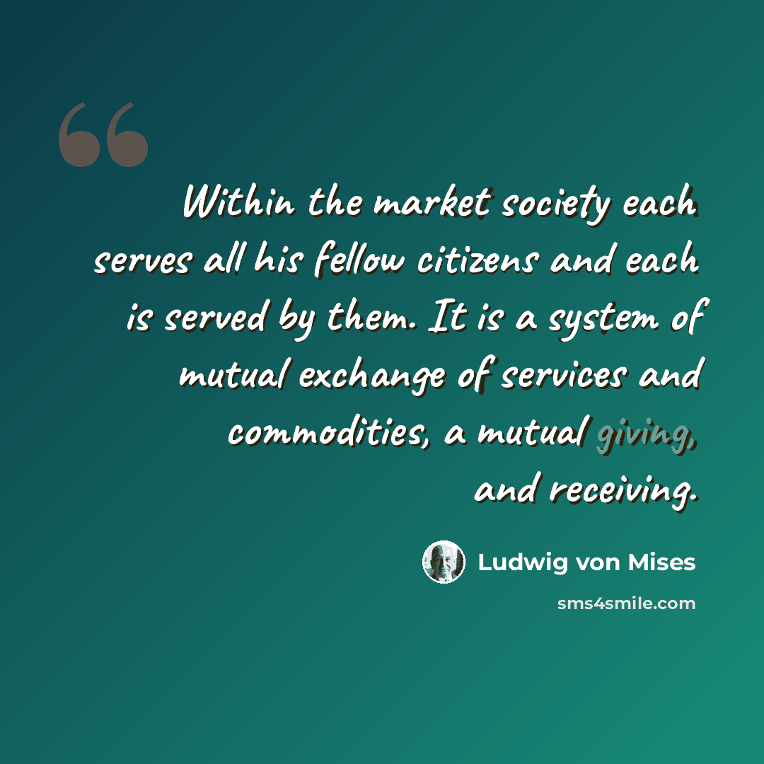 “Within the market society each serves all his fellow citizens and each is served by them. It is a system of mutual exchange of services and commodities, a mutual giving, and receiving.” quote by Ludwig von Mises