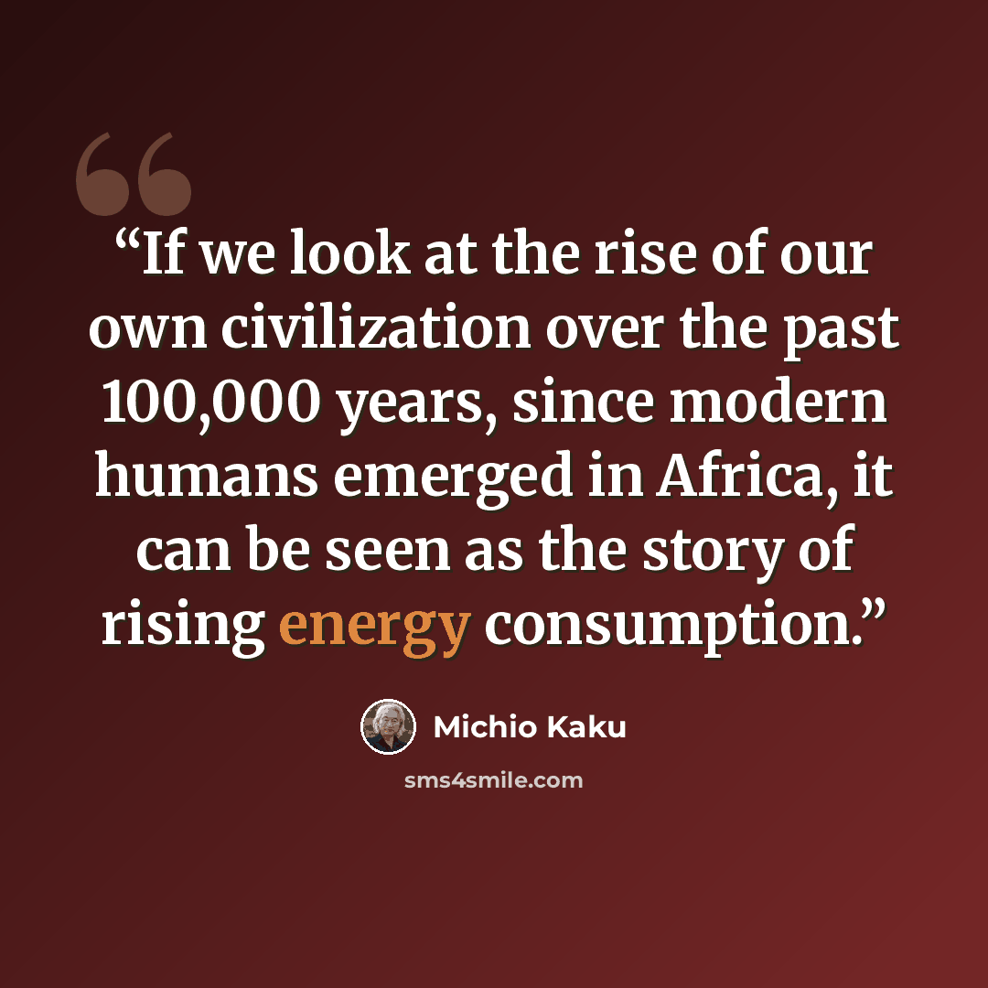 “If we look at the rise of our own civilization over the past 100,000 years, since modern humans emerged in Africa, it can be seen as the story of rising energy consumption.” quote by Michio Kaku