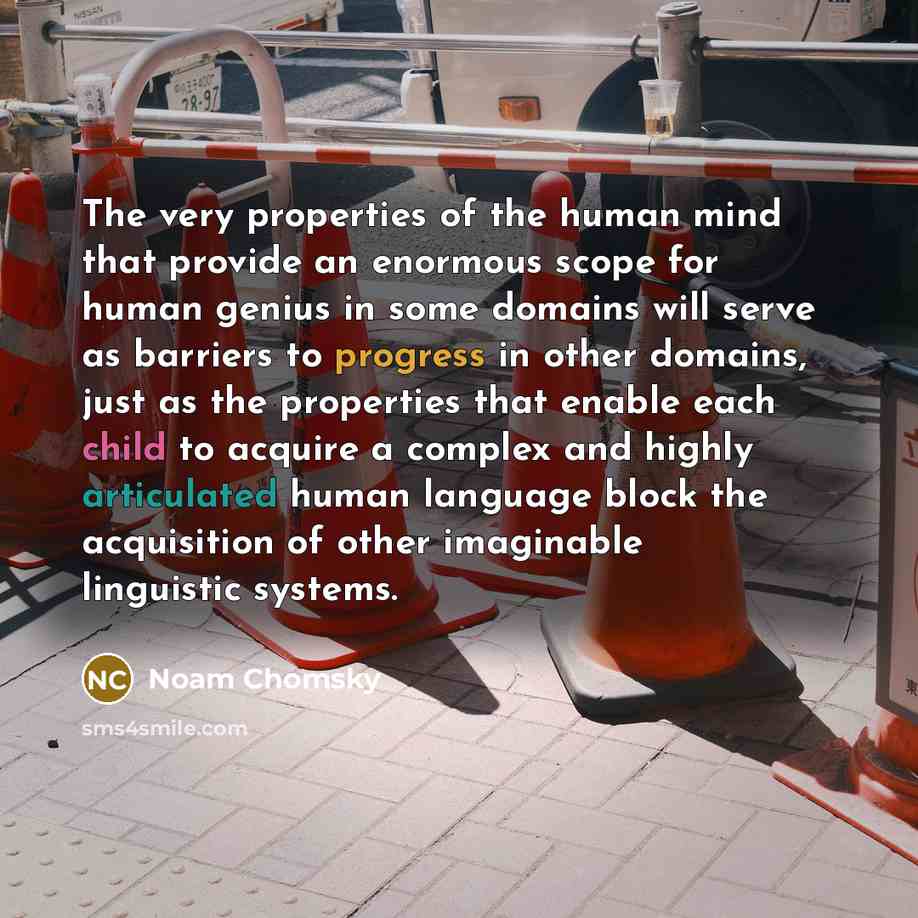 “The very properties of the human mind that provide an enormous scope for human genius in some domains will serve as barriers to progress in other domains, just as the properties that enable each child to acquire a complex and highly articulated human language block the acquisition of other…” quote by Noam Chomsky