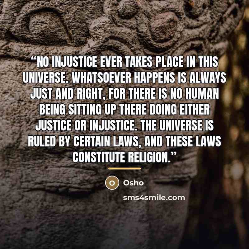 “No injustice ever takes place in this universe. Whatsoever happens is always just and right, for there is no human being sitting up there doing either justice or injustice. The universe is ruled by certain laws, and these laws constitute religion.” quote by Osho