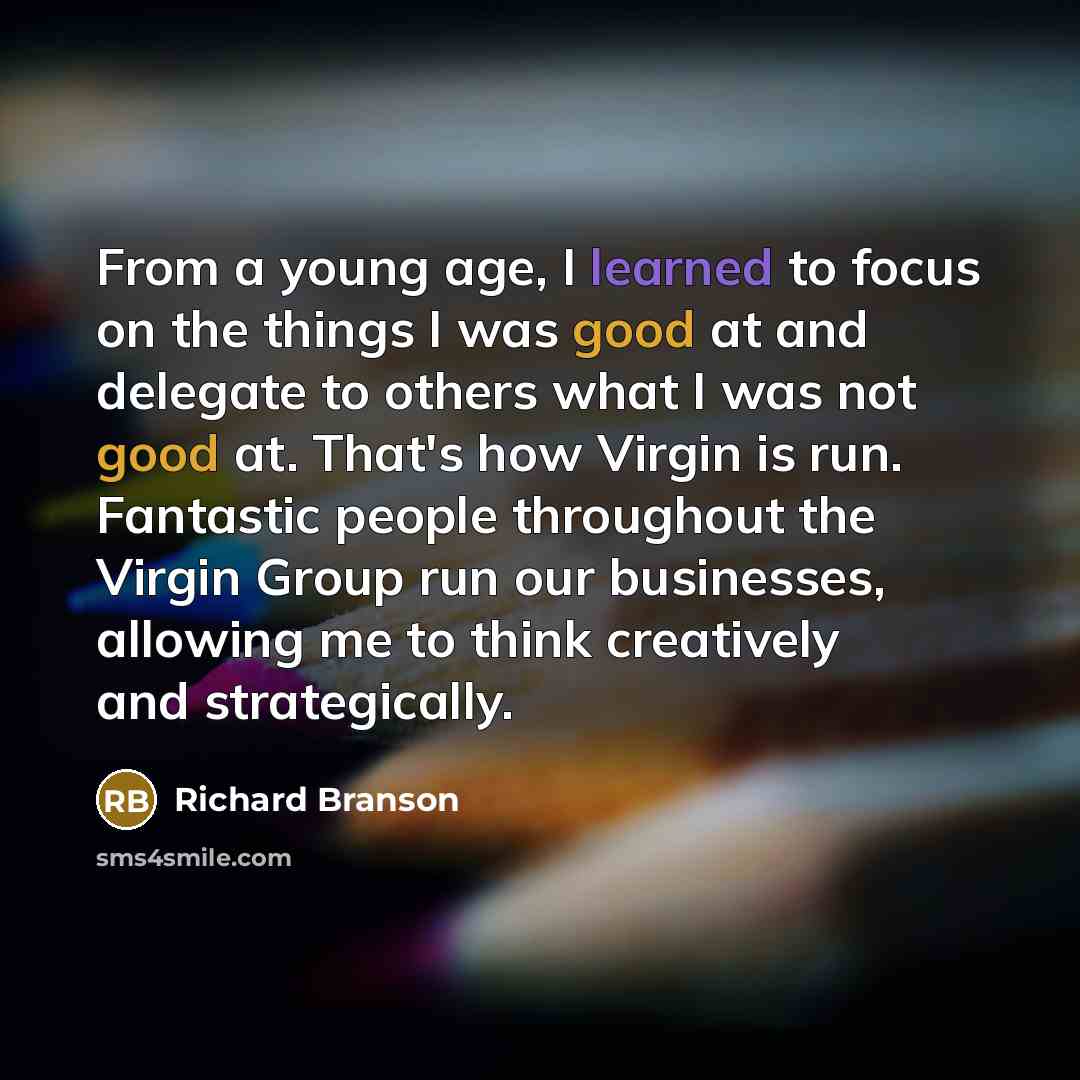 “From a young age, I learned to focus on the things I was good at and delegate to others what I was not good at. That's how Virgin is run. Fantastic people throughout the Virgin Group run our businesses, allowing me to think creatively and strategically.” quote by Richard Branson