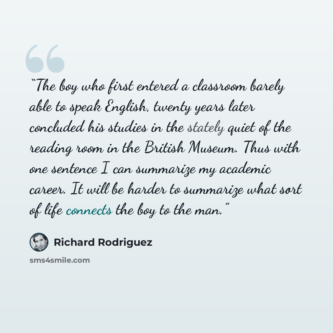 “The boy who first entered a classroom barely able to speak English, twenty years later concluded his studies in the stately quiet of the reading room in the British Museum. Thus with one sentence I can summarize my academic career. It will be harder to summarize what sort of life connects the boy…” quote by Richard Rodriguez