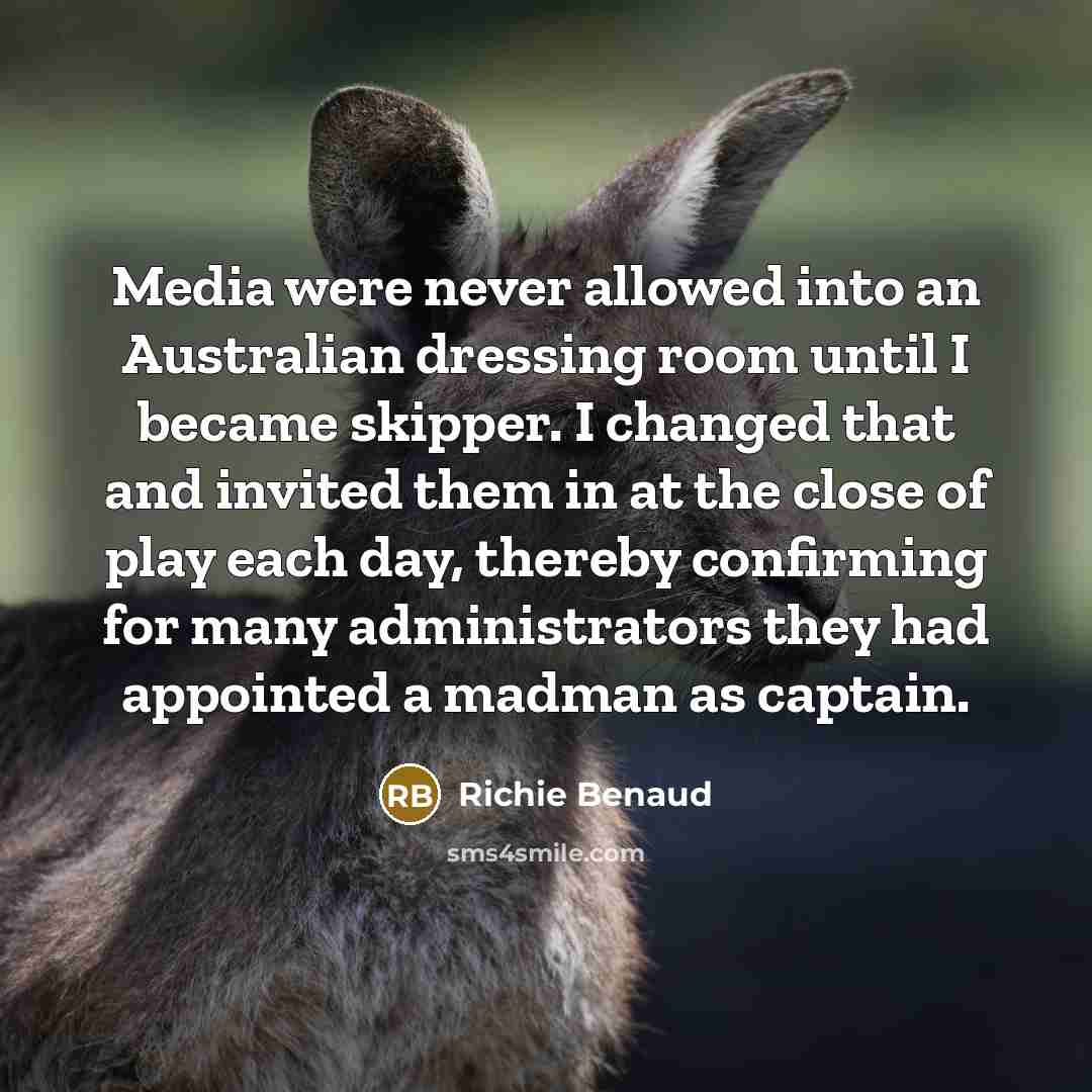 “Media were never allowed into an Australian dressing room until I became skipper. I changed that and invited them in at the close of play each day, thereby confirming for many administrators they had appointed a madman as captain.” quote by Richie Benaud