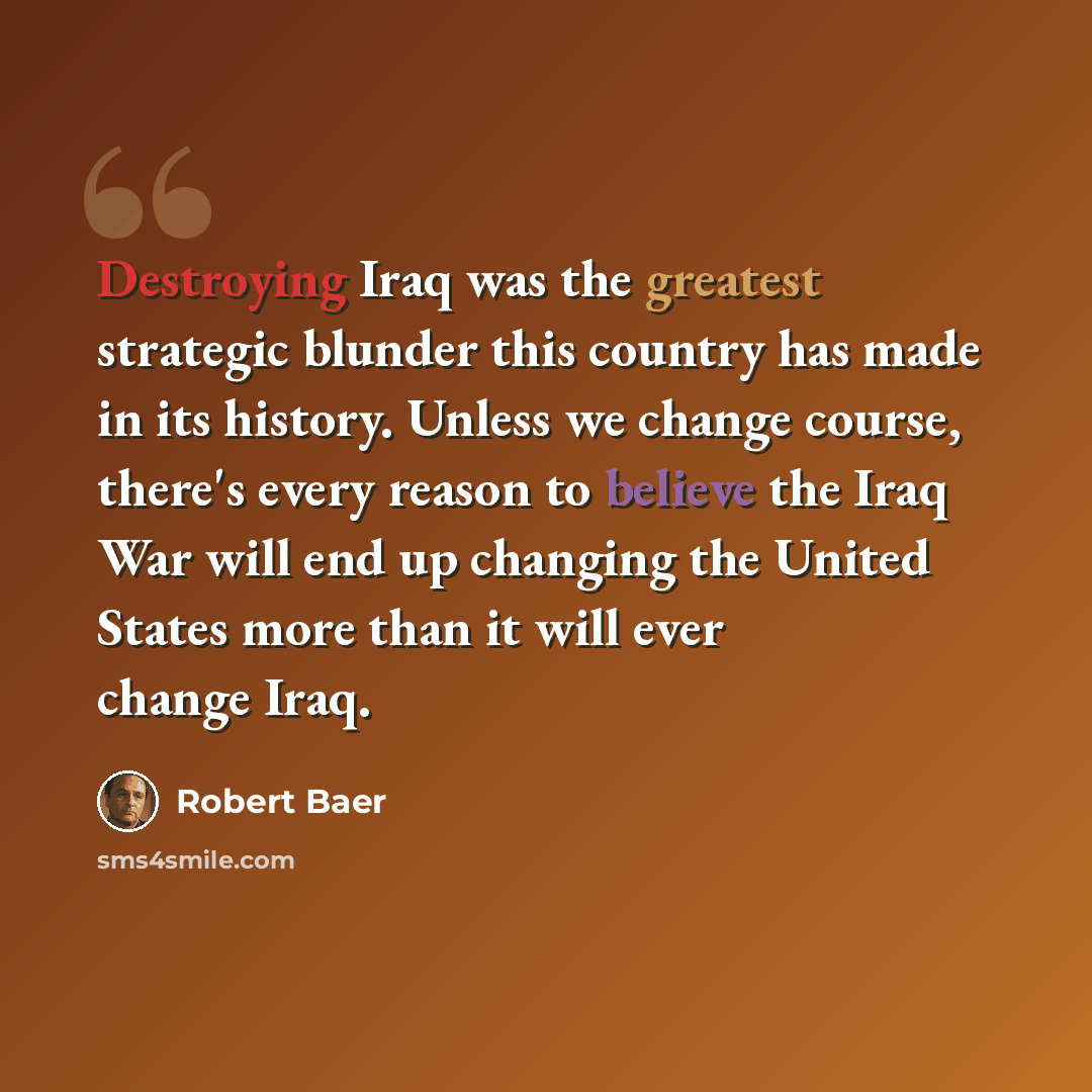 “Destroying Iraq was the greatest strategic blunder this country has made in its history. Unless we change course, there's every reason to believe the Iraq War will end up changing the United States more than it will ever change Iraq.” quote by Robert Baer