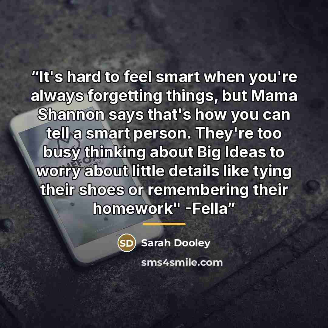 “It's hard to feel smart when you're always forgetting things, but Mama Shannon says that's how you can tell a smart person. They're too busy thinking about Big Ideas to worry about little details like tying their shoes or remembering their homework" -Fella” quote by Sarah Dooley
