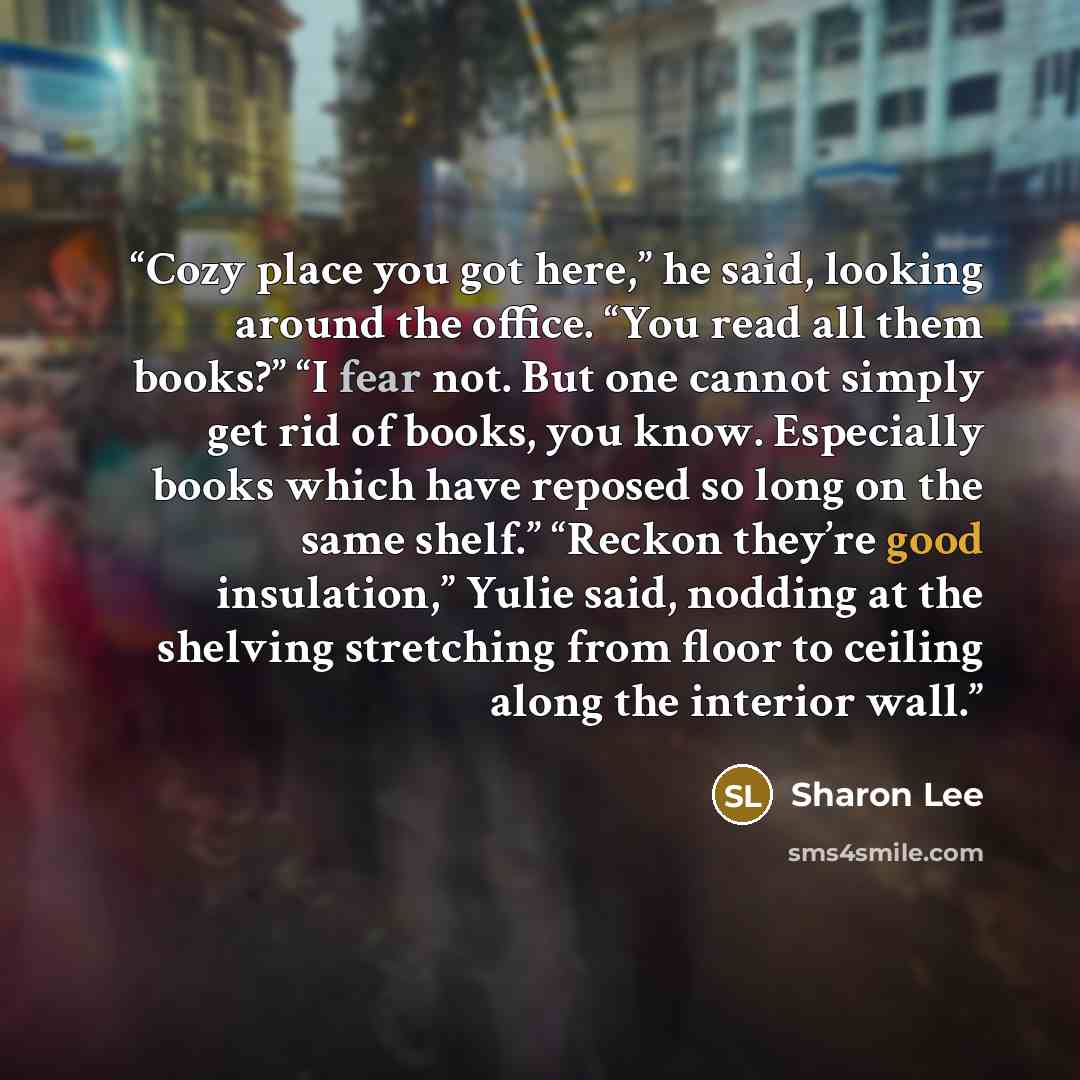 “Cozy place you got here,” he said, looking around the office. “You read all them books?” “I fear not. But one cannot simply get rid of books, you know. Especially books which have reposed so long on the same shelf.” “Reckon they’re good insulation,” Yulie said, nodding at the shelving stretching…” quote by Sharon Lee