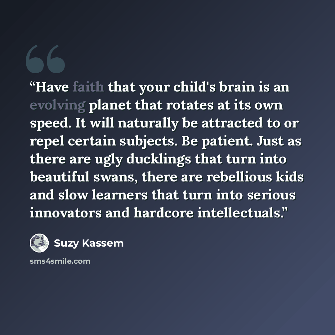 “Have faith that your child's brain is an evolving planet that rotates at its own speed. It will naturally be attracted to or repel certain subjects. Be patient. Just as there are ugly ducklings that turn into beautiful swans, there are rebellious kids and slow learners that turn into serious…” quote by Suzy Kassem