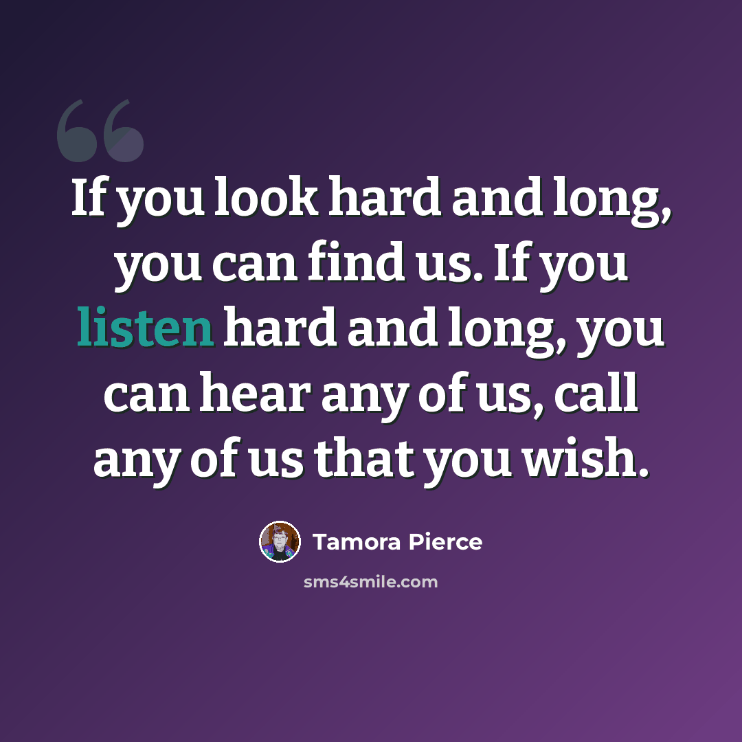 “If you look hard and long, you can find us. If you listen hard and long, you can hear any of us, call any of us that you wish.” quote by Tamora Pierce