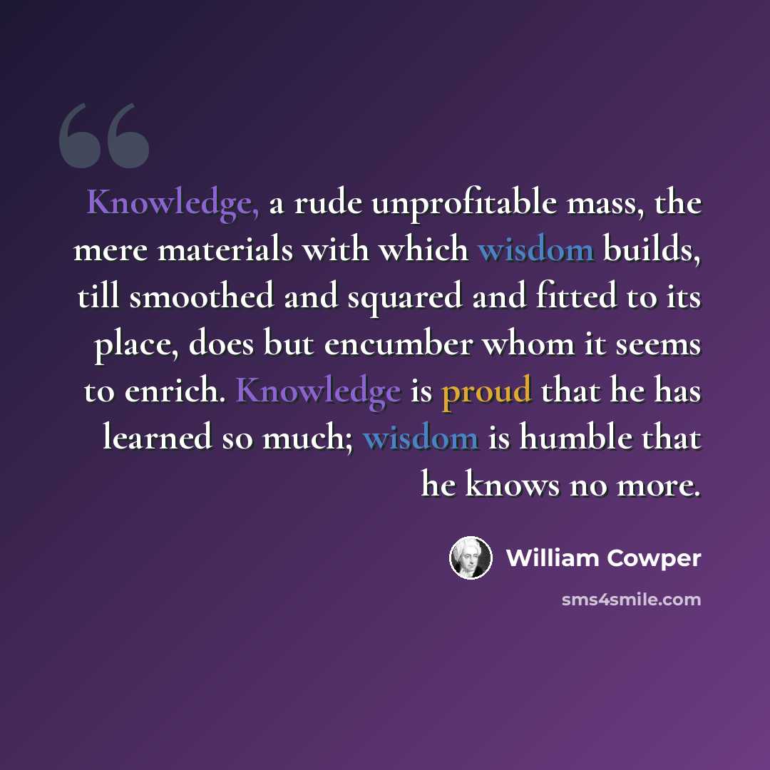 “Knowledge, a rude unprofitable mass, the mere materials with which wisdom builds, till smoothed and squared and fitted to its place, does but encumber whom it seems to enrich. Knowledge is proud that he has learned so much; wisdom is humble that he knows no more.” quote by William Cowper