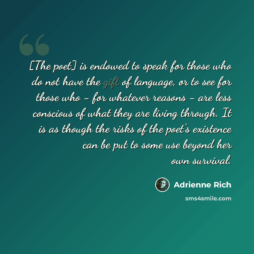 “[The poet] is endowed to speak for those who do not have the gift of language, or to see for those who - for whatever reasons - are less conscious of what they are living through. It is as though the risks of the poet's existence can be put to some use beyond her own survival.” quote by Adrienne Rich