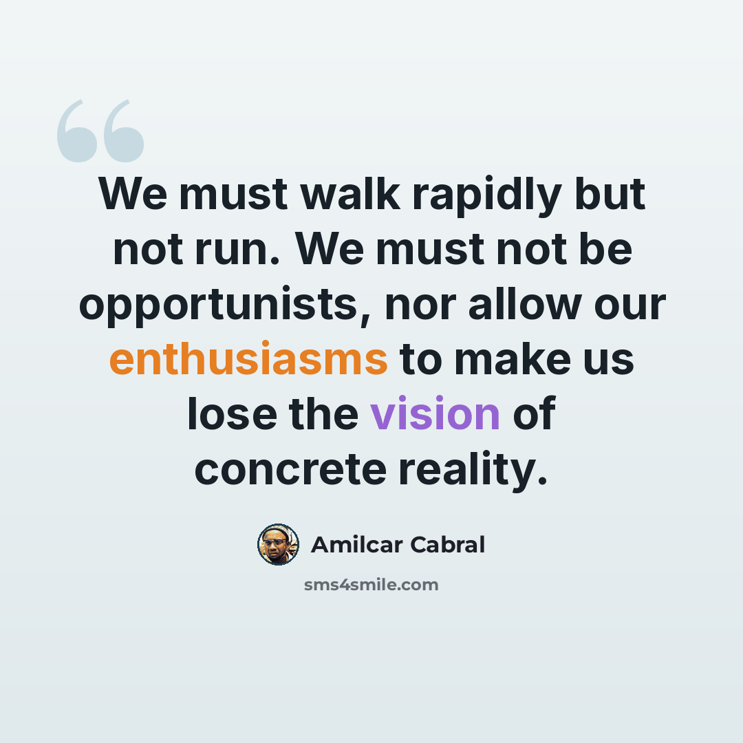 “We must walk rapidly but not run. We must not be opportunists, nor allow our enthusiasms to make us lose the vision of concrete reality.” quote by Amilcar Cabral