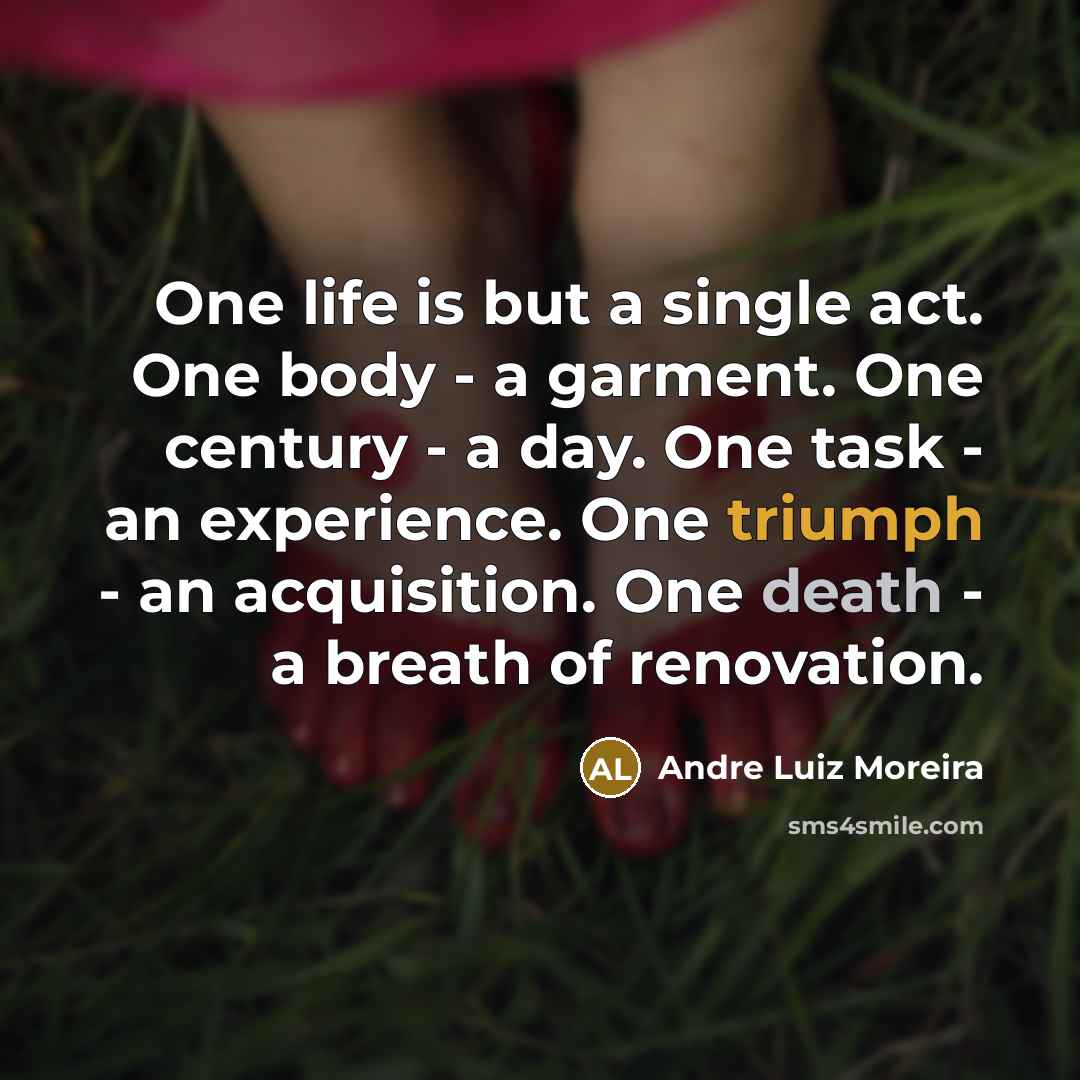 “One life is but a single act. One body - a garment. One century - a day. One task - an experience. One triumph - an acquisition. One death - a breath of renovation.” quote by Andre Luiz Moreira