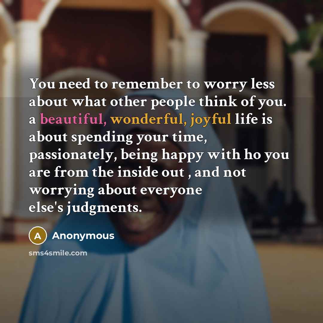 “You need to remember to worry less about what other people think of you. a beautiful, wonderful, joyful life is about spending your time, passionately, being happy with ho you are from the inside out , and not worrying about everyone else's judgments.” quote by Anonymous