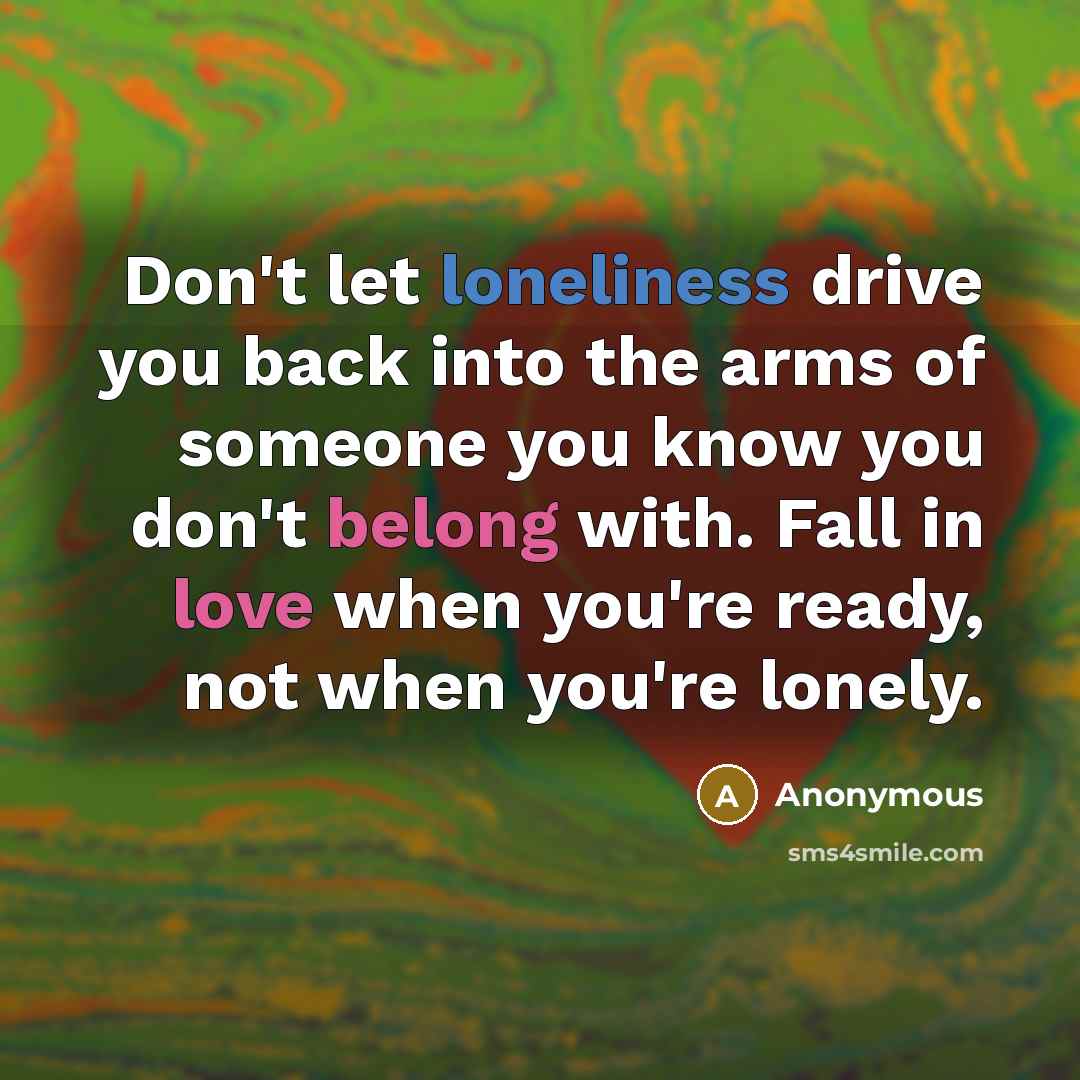 “Don't let loneliness drive you back into the arms of someone you know you don't belong with. Fall in love when you're ready, not when you're lonely.” quote by Anonymous