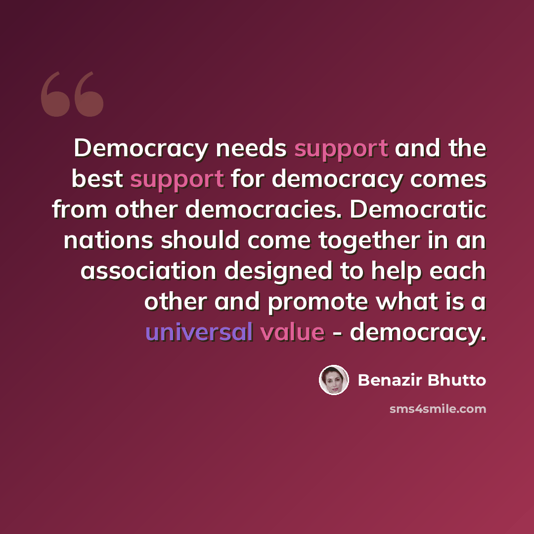 “Democracy needs support and the best support for democracy comes from other democracies. Democratic nations should come together in an association designed to help each other and promote what is a universal value - democracy.” quote by Benazir Bhutto