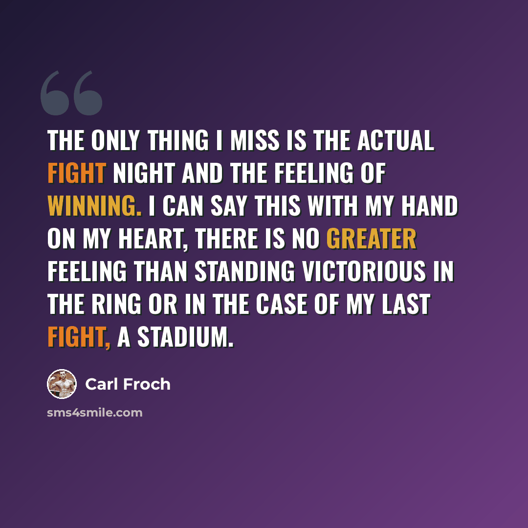 “The only thing I miss is the actual fight night and the feeling of winning. I can say this with my hand on my heart, there is no greater feeling than standing victorious in the ring or in the case of my last fight, a stadium.” quote by Carl Froch