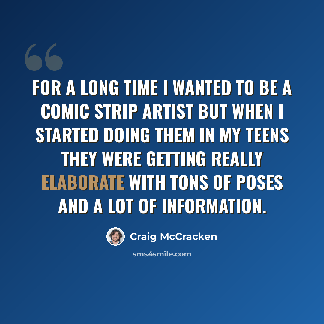 “For a long time I wanted to be a comic strip artist but when I started doing them in my teens they were getting really elaborate with tons of poses and a lot of information.” quote by Craig McCracken