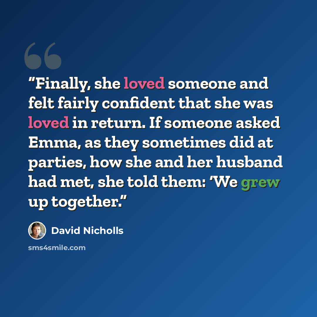 “Finally, she loved someone and felt fairly confident that she was loved in return. If someone asked Emma, as they sometimes did at parties, how she and her husband had met, she told them: ‘We grew up together.” quote by David Nicholls