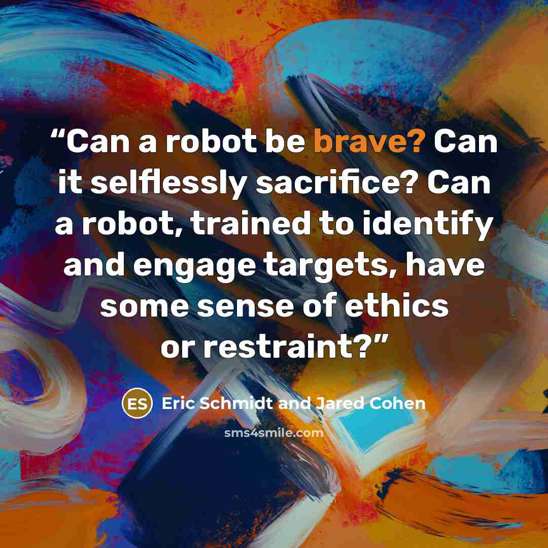 “Can a robot be brave? Can it selflessly sacrifice? Can a robot, trained to identify and engage targets, have some sense of ethics or restraint?” quote by Eric Schmidt and Jared Cohen