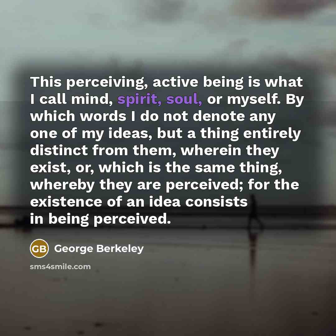 “This perceiving, active being is what I call mind, spirit, soul, or myself. By which words I do not denote any one of my ideas, but a thing entirely distinct from them, wherein they exist, or, which is the same thing, whereby they are perceived; for the existence of an idea consists in being…” quote by George Berkeley