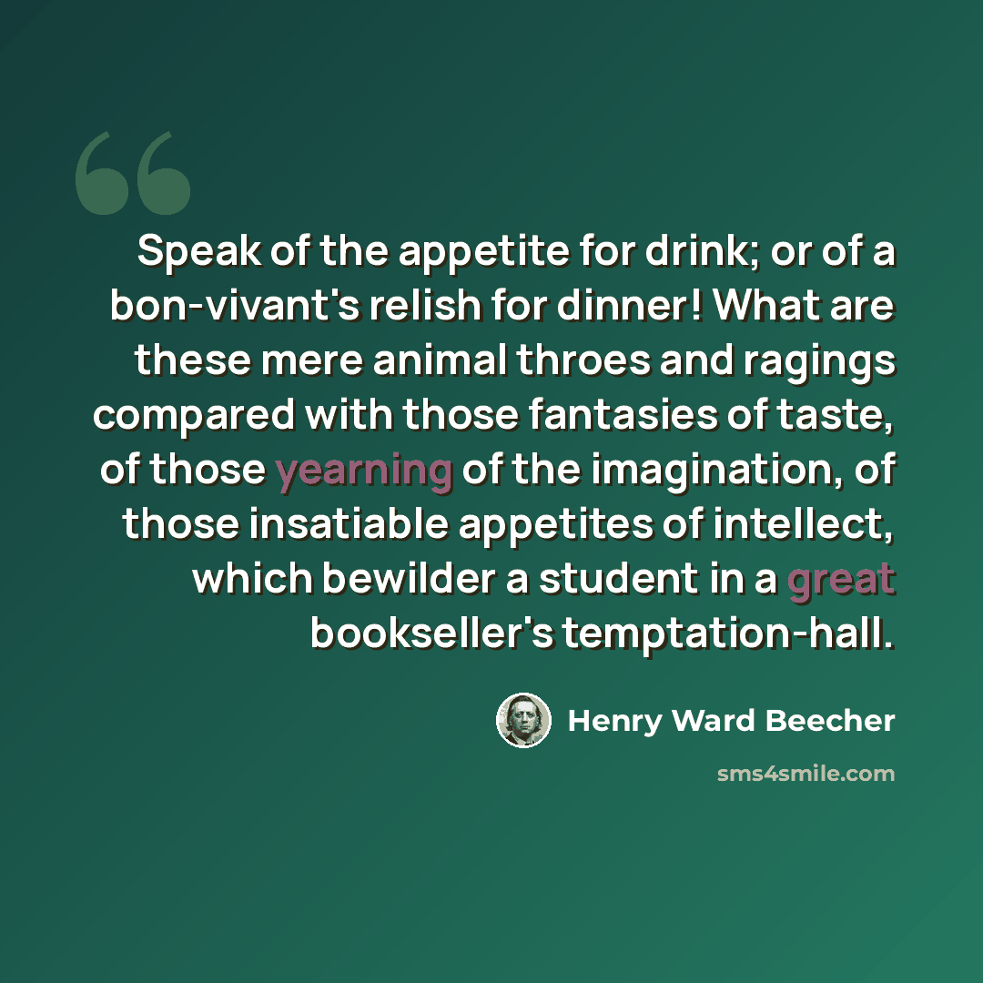 “Speak of the appetite for drink; or of a bon-vivant's relish for dinner! What are these mere animal throes and ragings compared with those fantasies of taste, of those yearning of the imagination, of those insatiable appetites of intellect, which bewilder a student in a great bookseller's…” quote by Henry Ward Beecher