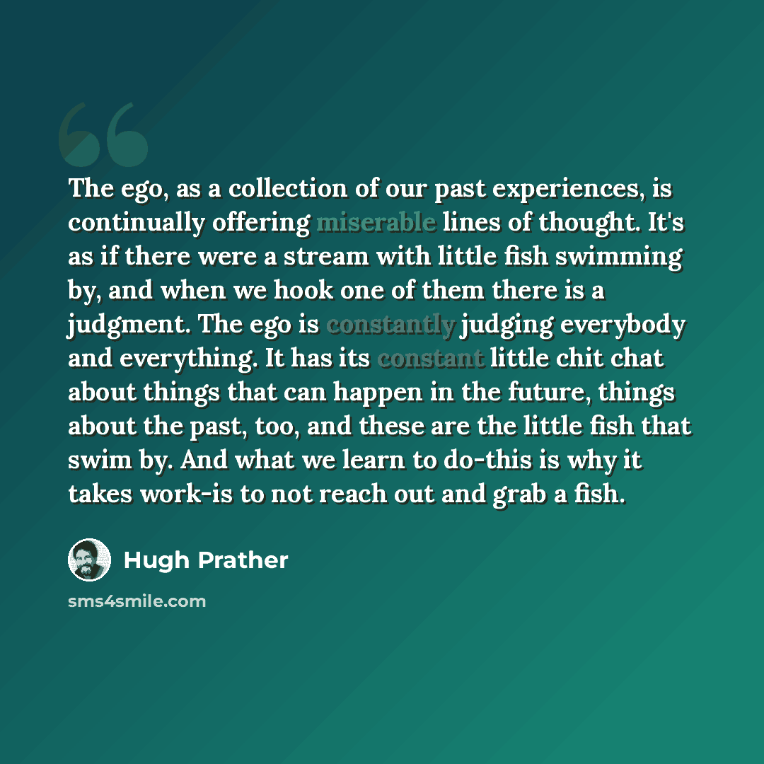 “The ego, as a collection of our past experiences, is continually offering miserable lines of thought. It's as if there were a stream with little fish swimming by, and when we hook one of them there is a judgment. The ego is constantly judging everybody and everything. It has its constant little…” quote by Hugh Prather