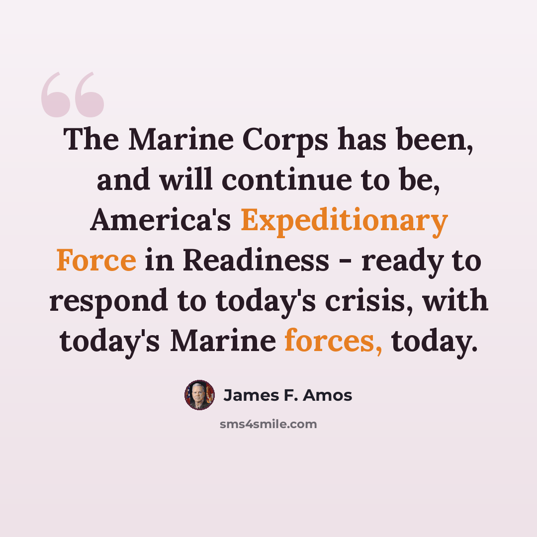 “The Marine Corps has been, and will continue to be, America's Expeditionary Force in Readiness - ready to respond to today's crisis, with today's Marine forces, today.” quote by James F. Amos