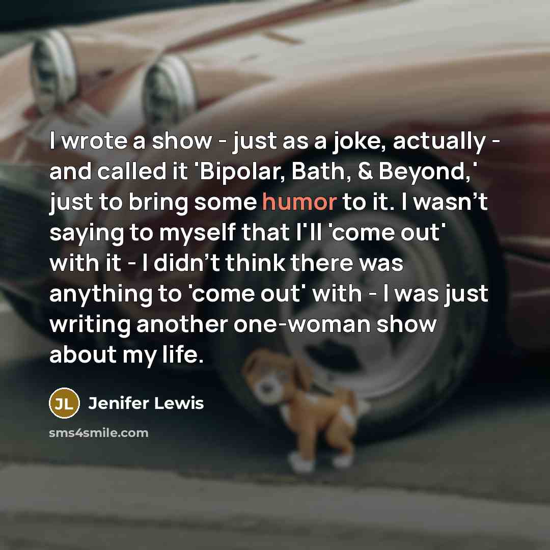 “I wrote a show - just as a joke, actually - and called it 'Bipolar, Bath, & Beyond,' just to bring some humor to it. I wasn't saying to myself that I'll 'come out' with it - I didn't think there was anything to 'come out' with - I was just writing another one-woman show about my life.” quote by Jenifer Lewis