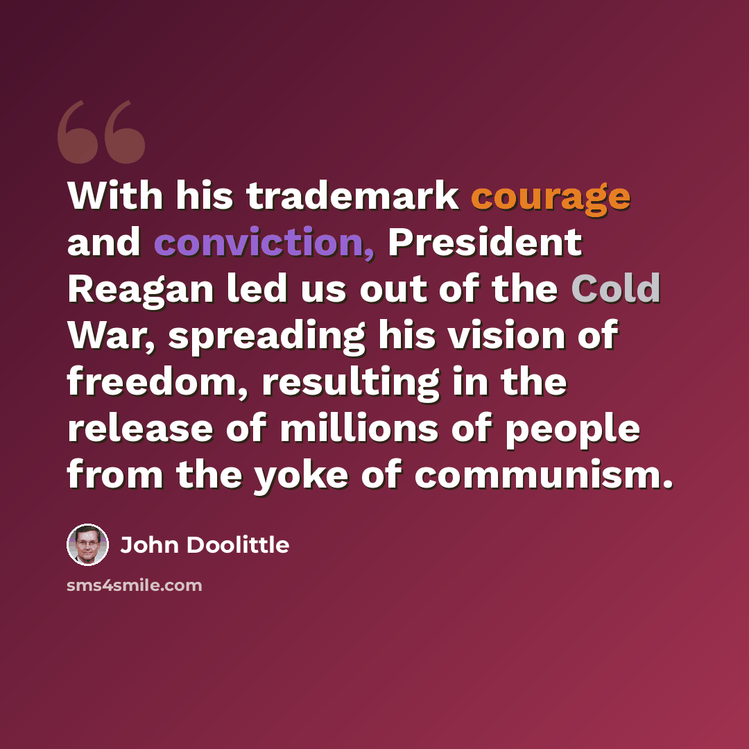 “With his trademark courage and conviction, President Reagan led us out of the Cold War, spreading his vision of freedom, resulting in the release of millions of people from the yoke of communism.” quote by John Doolittle
