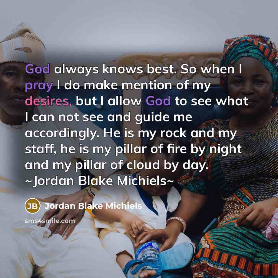 “God always knows best. So when I pray I do make mention of my desires, but I allow God to see what I can not see and guide me accordingly. He is my rock and my staff, he is my pillar of fire by night and my pillar of cloud by day. ~Jordan Blake Michiels~” quote by Jordan Blake Michiels