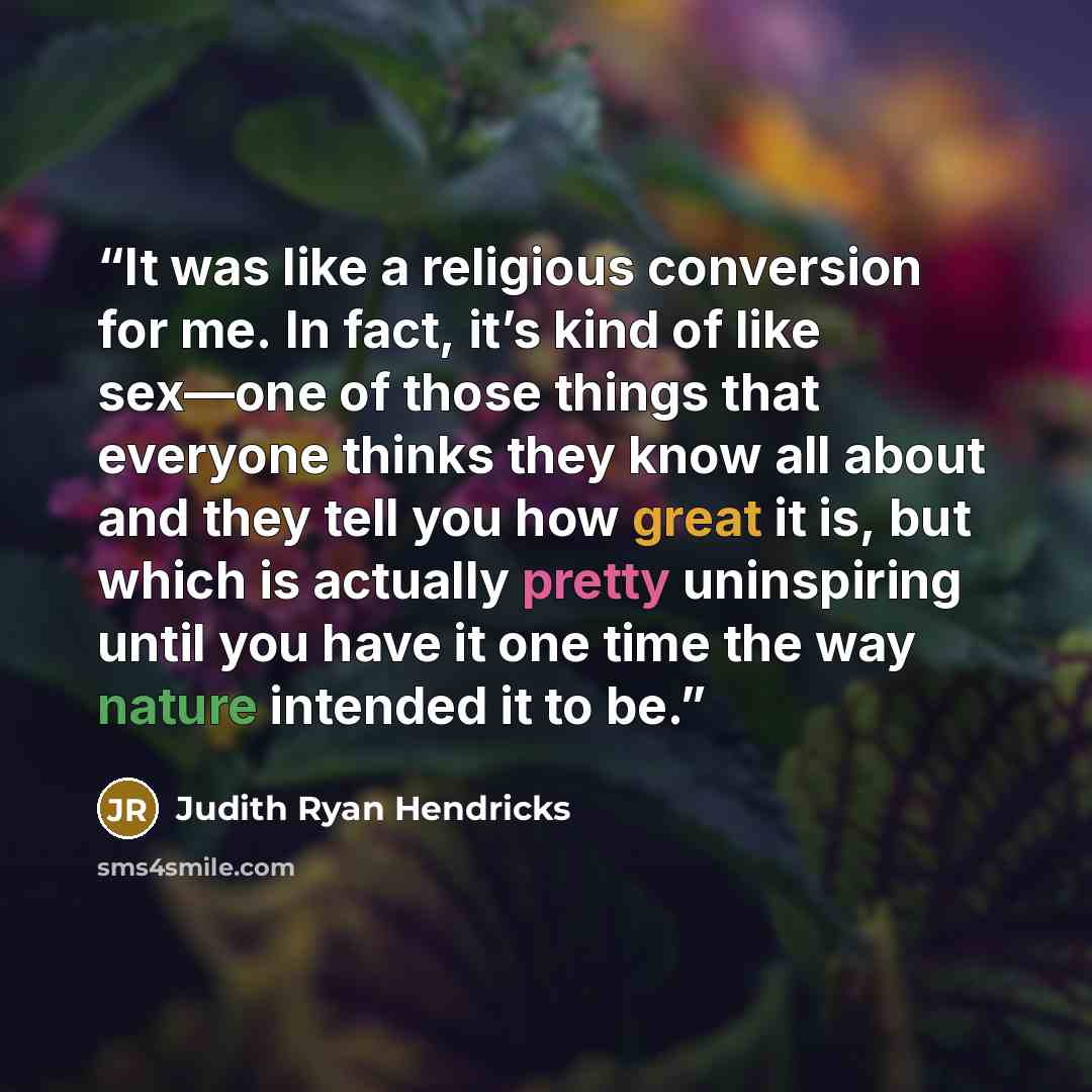 “It was like a religious conversion for me. In fact, it’s kind of like sex—one of those things that everyone thinks they know all about and they tell you how great it is, but which is actually pretty uninspiring until you have it one time the way nature intended it to be.” quote by Judith Ryan Hendricks