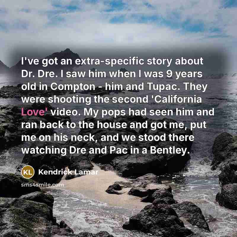 “I've got an extra-specific story about Dr. Dre. I saw him when I was 9 years old in Compton - him and Tupac. They were shooting the second 'California Love' video. My pops had seen him and ran back to the house and got me, put me on his neck, and we stood there watching Dre and Pac in a Bentley.” quote by Kendrick Lamar
