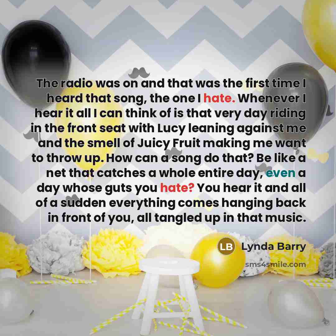“The radio was on and that was the first time I heard that song, the one I hate. Whenever I hear it all I can think of is that very day riding in the front seat with Lucy leaning against me and the smell of Juicy Fruit making me want to throw up. How can a song do that? Be like a net that catches a…” quote by Lynda Barry