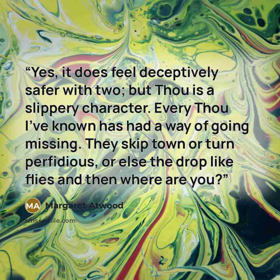 “Yes, it does feel deceptively safer with two; but Thou is a slippery character. Every Thou I've known has had a way of going missing. They skip town or turn perfidious, or else the drop like flies and then where are you?” quote by Margaret Atwood
