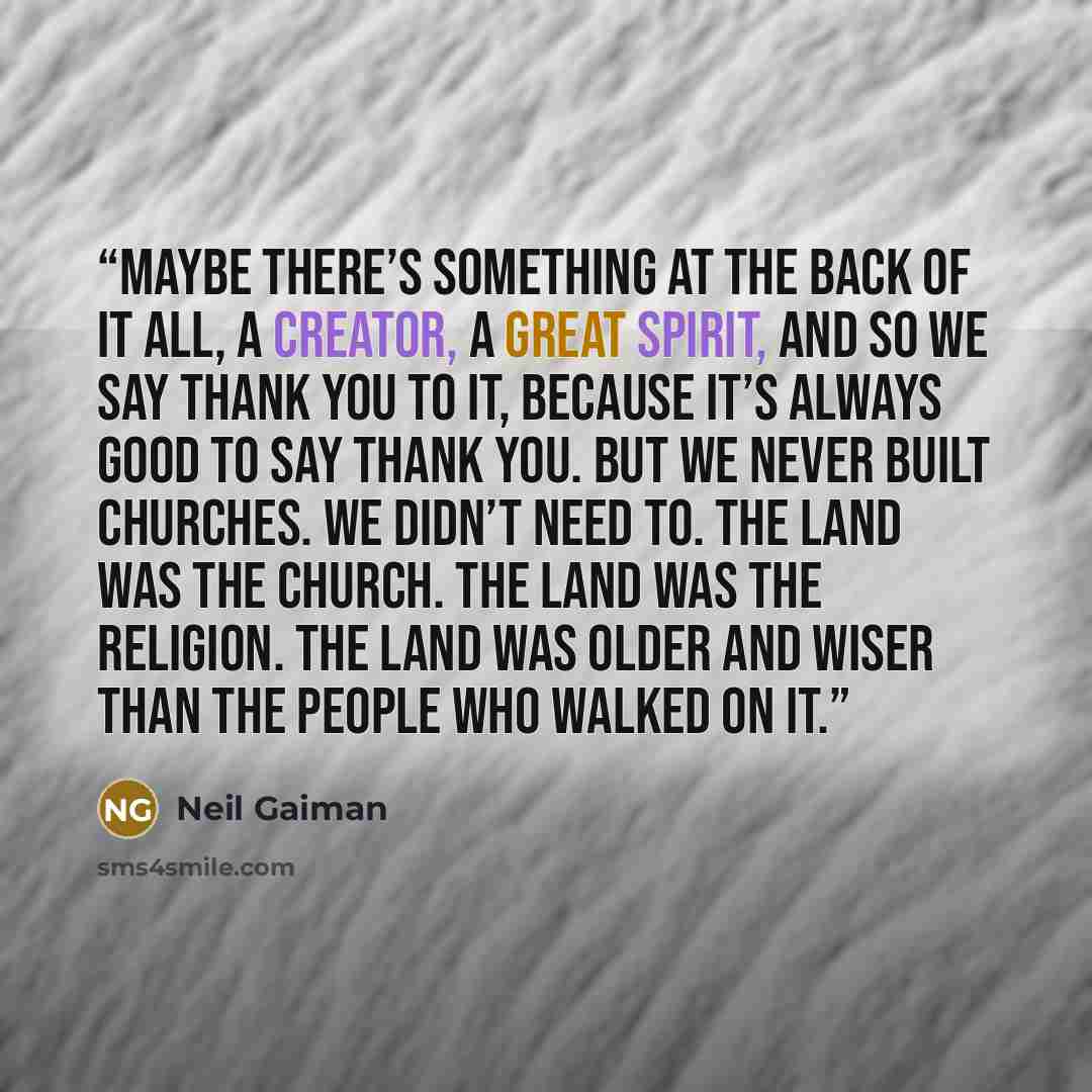 “maybe there’s something at the back of it all, a creator, a great spirit, and so we say thank you to it, because it’s always good to say thank you. But we never built churches. We didn’t need to. The land was the church. The land was the religion. The land was older and wiser than the people who…” quote by Neil Gaiman