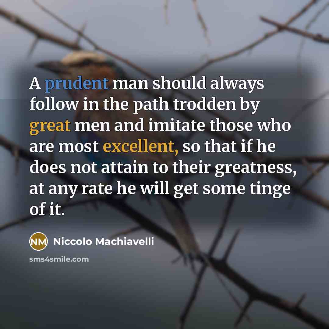 “A prudent man should always follow in the path trodden by great men and imitate those who are most excellent, so that if he does not attain to their greatness, at any rate he will get some tinge of it.” quote by Niccolo Machiavelli