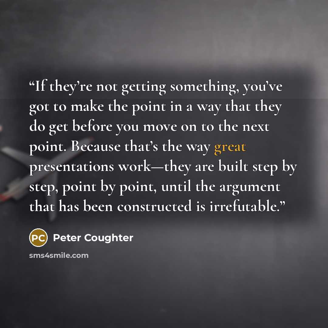 “If they’re not getting something, you’ve got to make the point in a way that they do get before you move on to the next point. Because that’s the way great presentations work—they are built step by step, point by point, until the argument that has been constructed is irrefutable.” quote by Peter Coughter
