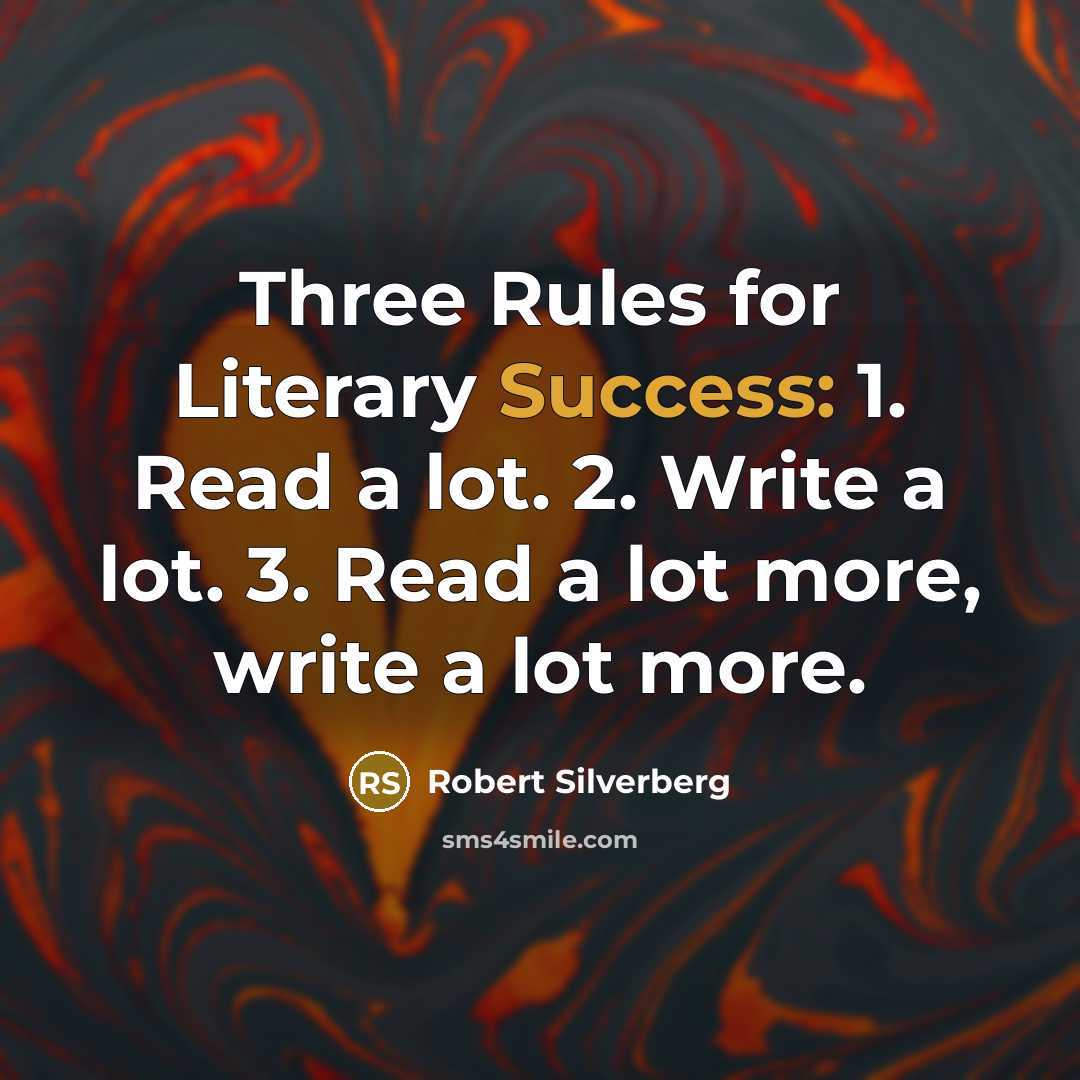 “Three Rules for Literary Success: 1. Read a lot. 2. Write a lot. 3. Read a lot more, write a lot more.” quote by Robert Silverberg