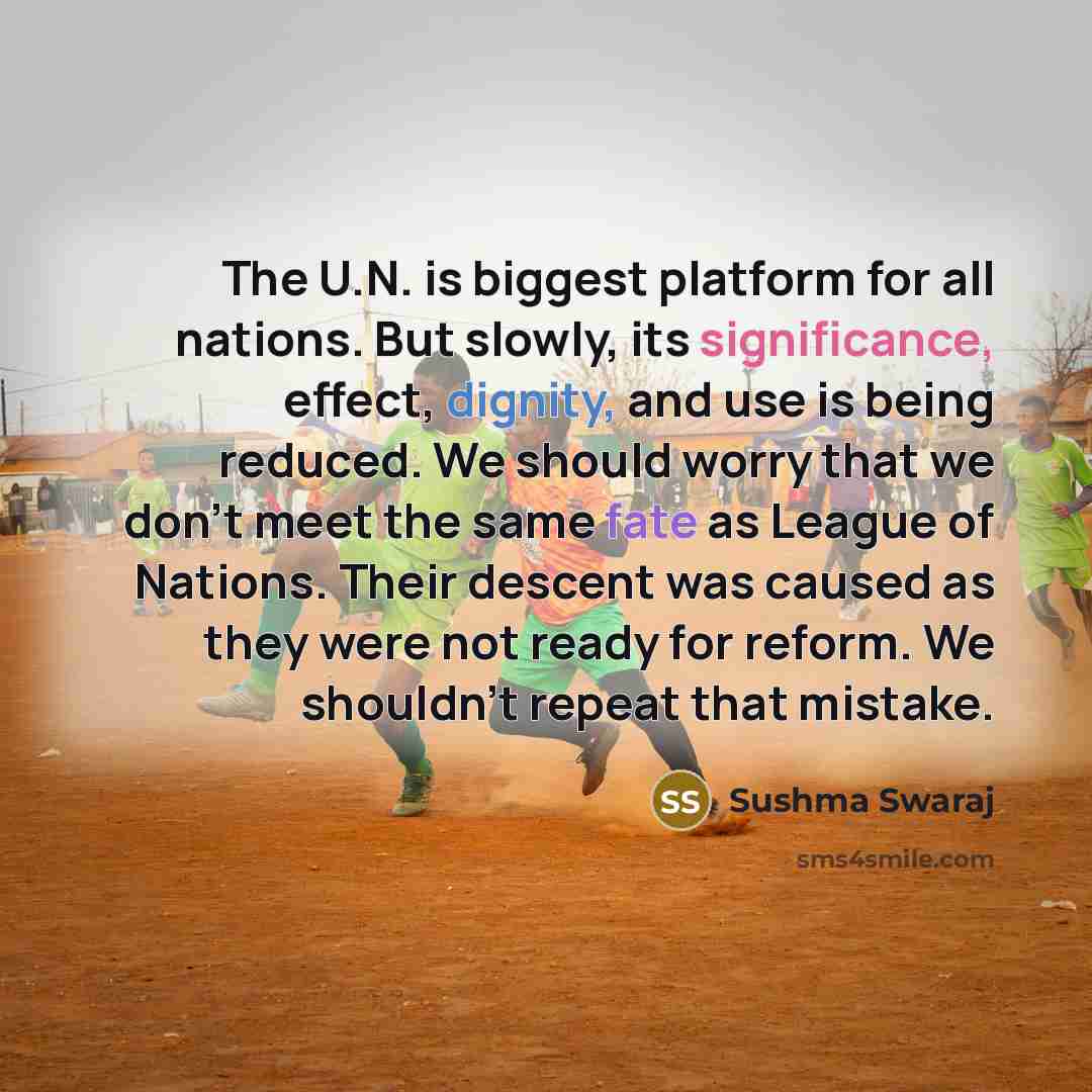“The U.N. is biggest platform for all nations. But slowly, its significance, effect, dignity, and use is being reduced. We should worry that we don't meet the same fate as League of Nations. Their descent was caused as they were not ready for reform. We shouldn't repeat that mistake.” quote by Sushma Swaraj