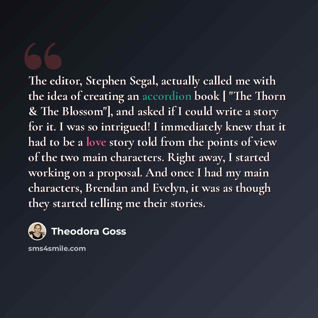 “The editor, Stephen Segal, actually called me with the idea of creating an accordion book [ "The Thorn & The Blossom"], and asked if I could write a story for it. I was so intrigued! I immediately knew that it had to be a love story told from the points of view of the two main characters. Right…” quote by Theodora Goss