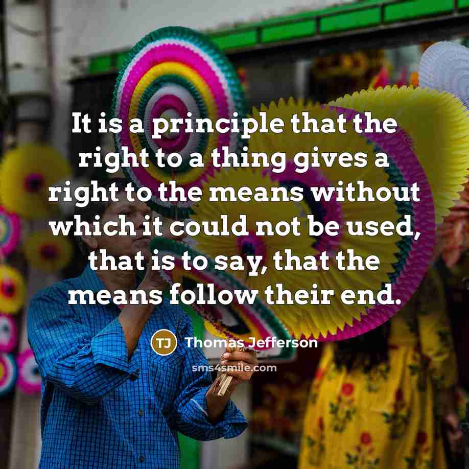 “It is a principle that the right to a thing gives a right to the means without which it could not be used, that is to say, that the means follow their end.” quote by Thomas Jefferson