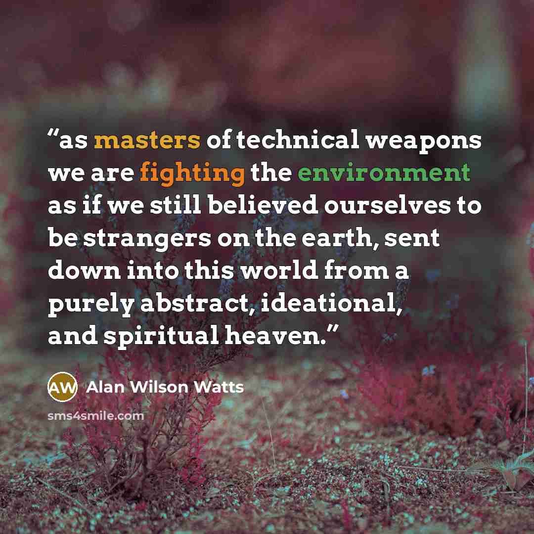 “as masters of technical weapons we are fighting the environment as if we still believed ourselves to be strangers on the earth, sent down into this world from a purely abstract, ideational, and spiritual heaven.” quote by Alan Wilson Watts