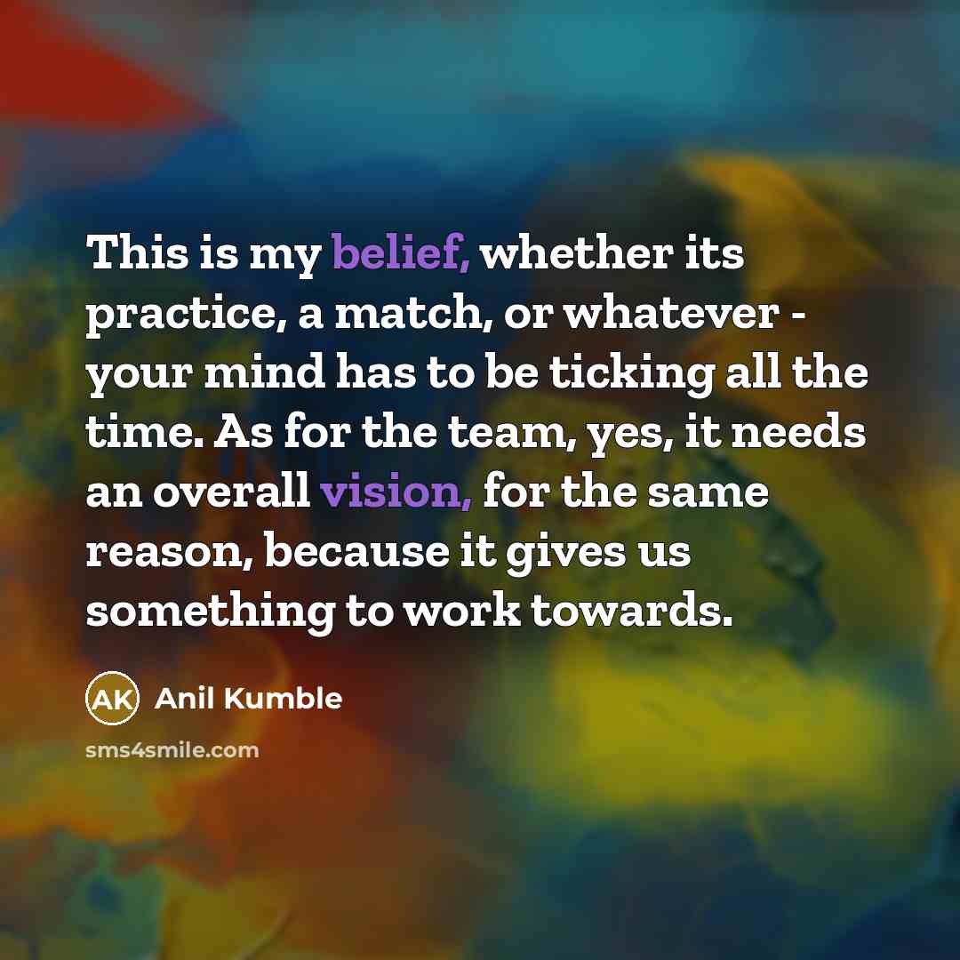 “This is my belief, whether its practice, a match, or whatever - your mind has to be ticking all the time. As for the team, yes, it needs an overall vision, for the same reason, because it gives us something to work towards.” quote by Anil Kumble