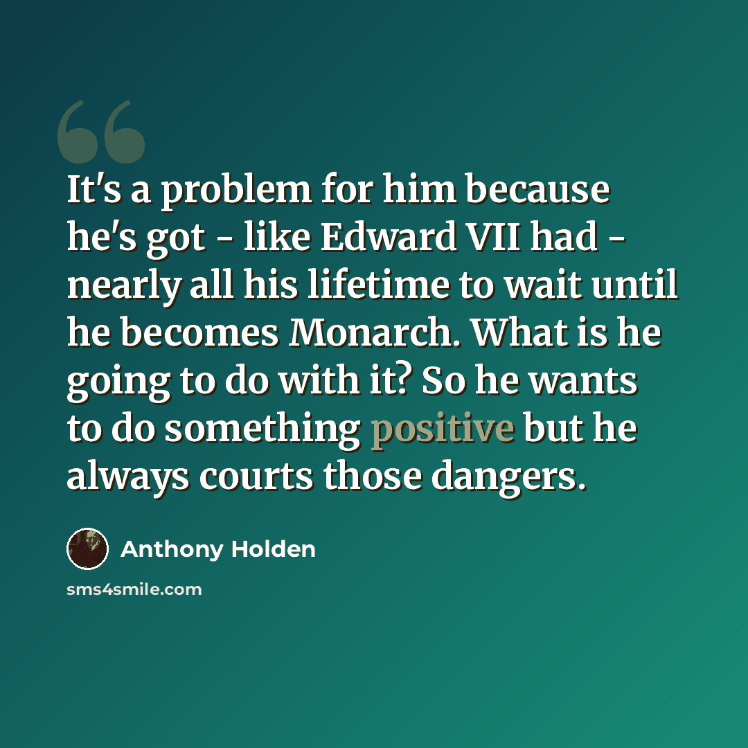 “It's a problem for him because he's got - like Edward VII had - nearly all his lifetime to wait until he becomes Monarch. What is he going to do with it? So he wants to do something positive but he always courts those dangers.” quote by Anthony Holden
