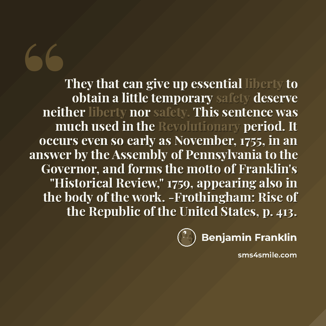 “They that can give up essential liberty to obtain a little temporary safety deserve neither liberty nor safety. This sentence was much used in the Revolutionary period. It occurs even so early as November, 1755, in an answer by the Assembly of Pennsylvania to the Governor, and forms the motto of…” quote by Benjamin Franklin