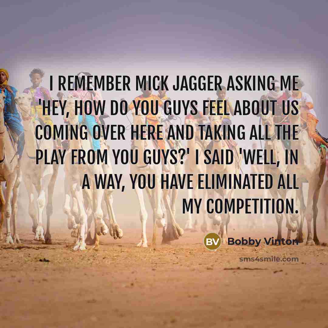 “I remember Mick Jagger asking me 'hey, how do you guys feel about us coming over here and taking all the play from you guys?' I said 'Well, in a way, you have eliminated all my competition.” quote by Bobby Vinton