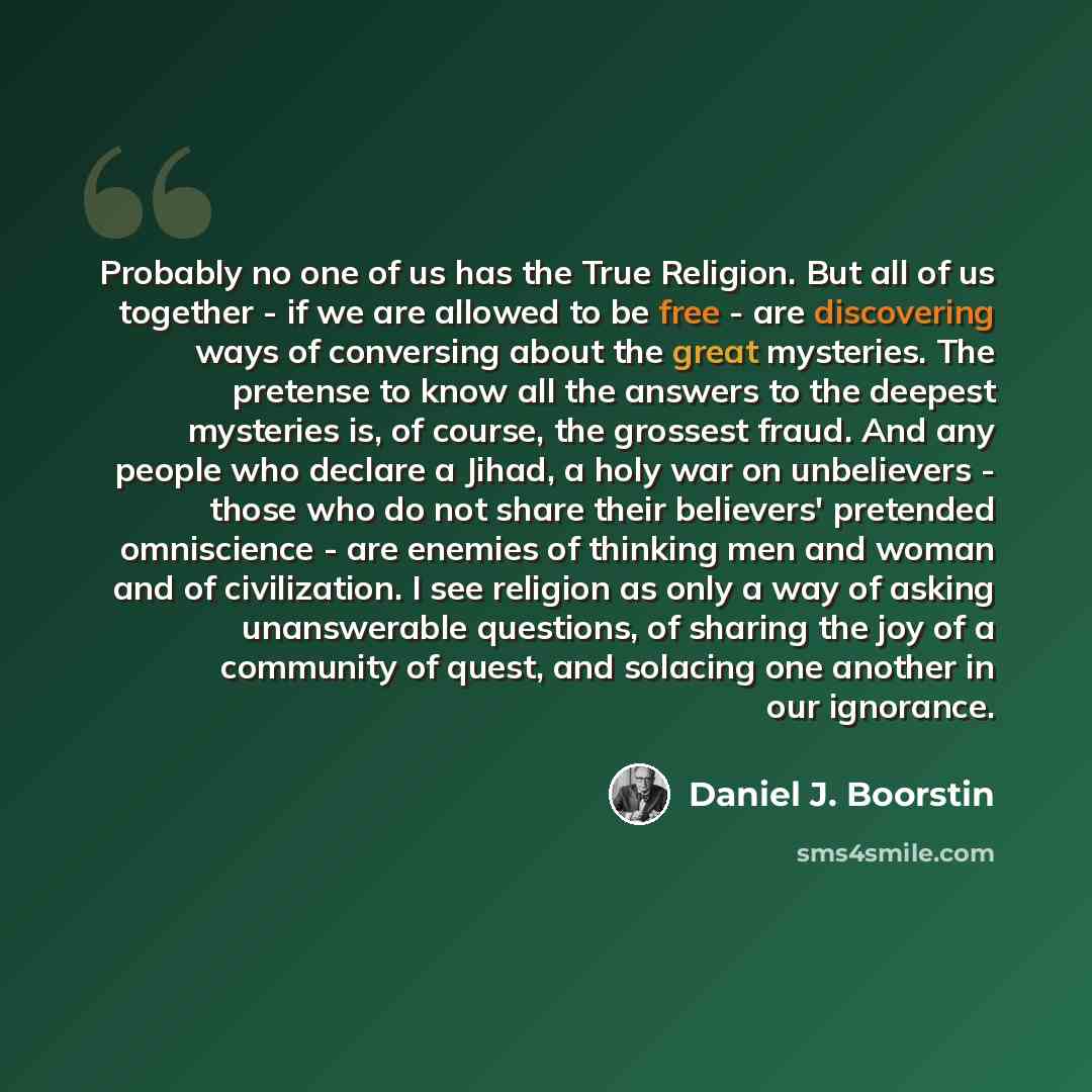 “Probably no one of us has the True Religion. But all of us together - if we are allowed to be free - are discovering ways of conversing about the great mysteries. The pretense to know all the answers to the deepest mysteries is, of course, the grossest fraud. And any people who declare a Jihad, a…” quote by Daniel J. Boorstin