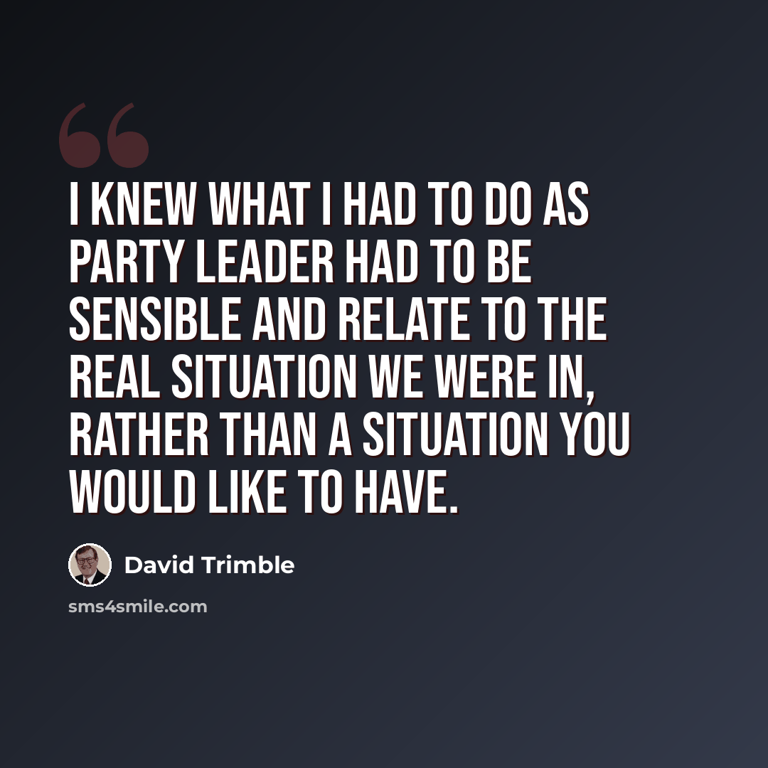 “I knew what I had to do as party leader had to be sensible and relate to the real situation we were in, rather than a situation you would like to have.” quote by David Trimble