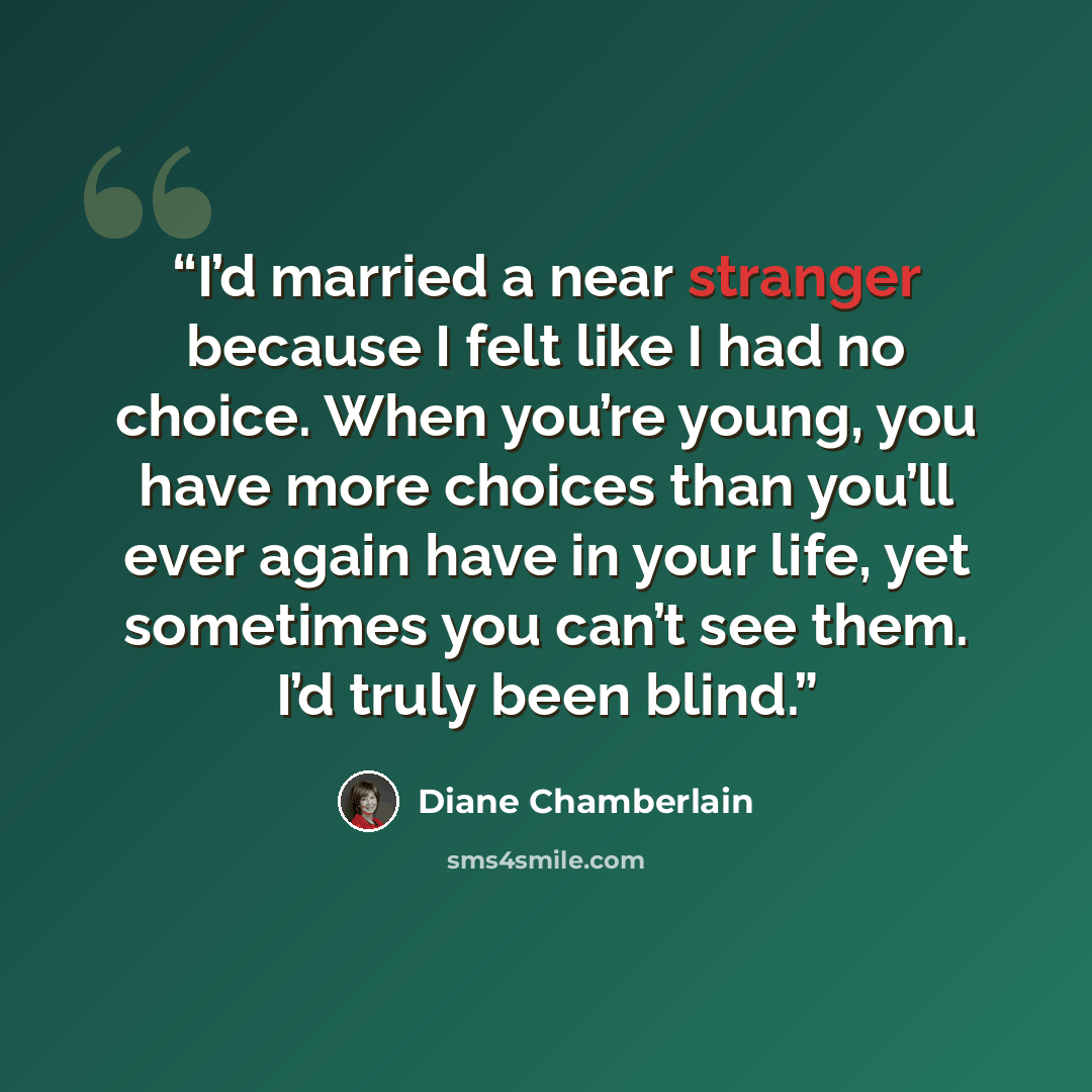 “I’d married a near stranger because I felt like I had no choice. When you’re young, you have more choices than you’ll ever again have in your life, yet sometimes you can’t see them. I’d truly been blind.” quote by Diane Chamberlain